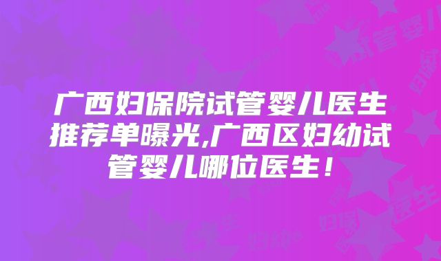 广西妇保院试管婴儿医生推荐单曝光,广西区妇幼试管婴儿哪位医生！