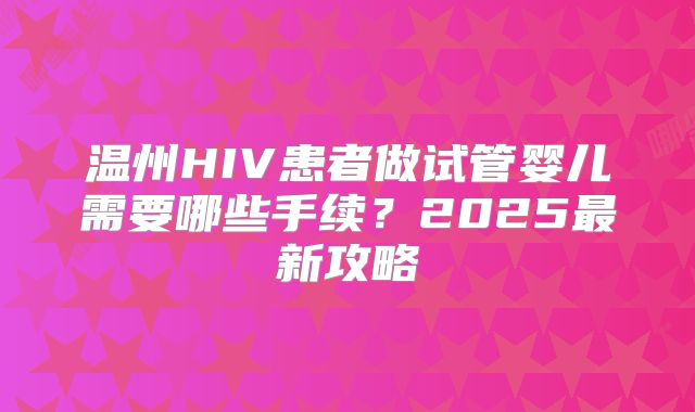 温州HIV患者做试管婴儿需要哪些手续?2025最新攻略