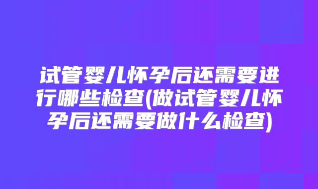 试管婴儿怀孕后还需要进行哪些检查(做试管婴儿怀孕后还需要做什么检查)