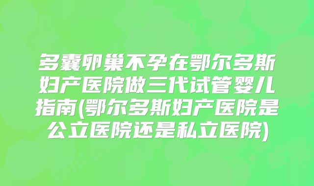 多囊卵巢不孕在鄂尔多斯妇产医院做三代试管婴儿指南(鄂尔多斯妇产医院是公立医院还是私立医院)