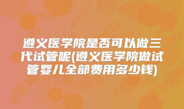 遵义医学院是否可以做三代试管呢(遵义医学院做试管婴儿全部费用多少钱)