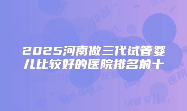 2025河南做三代试管婴儿比较好的医院排名前十