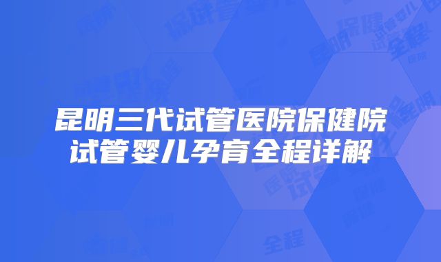 昆明三代试管医院保健院试管婴儿孕育全程详解