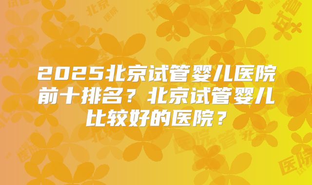 2025北京试管婴儿医院前十排名？北京试管婴儿比较好的医院？