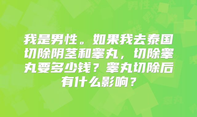 我是男性。如果我去泰国切除阴茎和睾丸,切除睾丸要多少钱?睾丸切除后有什么影响?