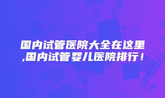 国内试管医院大全在这里,国内试管婴儿医院排行！