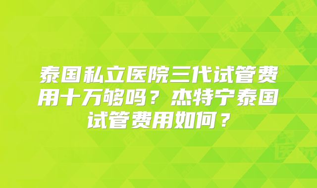 泰国私立医院三代试管费用十万够吗?杰特宁泰国试管费用如何?