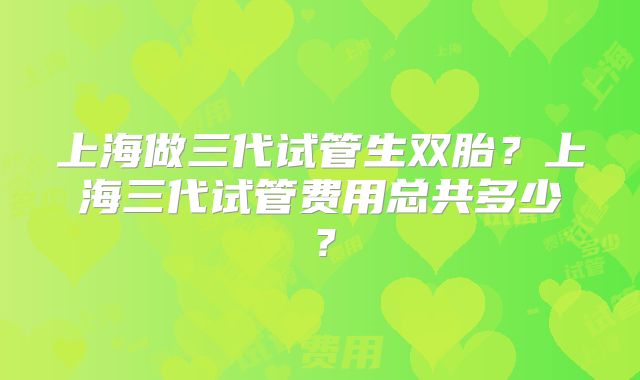 上海做三代试管生双胎？上海三代试管费用总共多少？