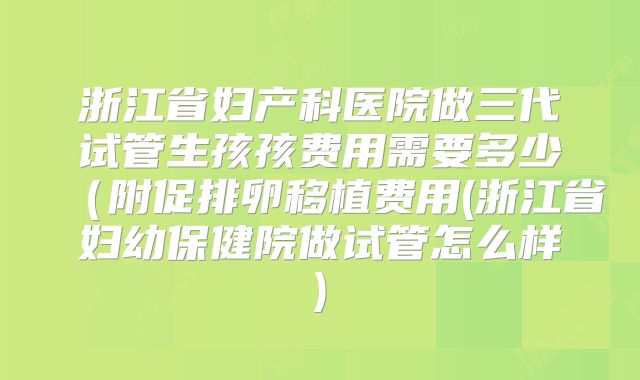 浙江省妇产科医院做三代试管生孩孩费用需要多少(附促排卵移植费用(浙江省妇幼保健院做试管怎么样)