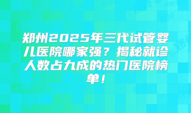 郑州2025年三代试管婴儿医院哪家强？揭秘就诊人数占九成的热门医院榜单！
