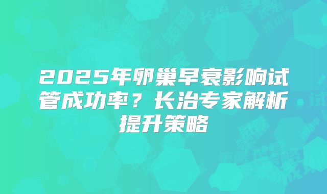 2025年卵巢早衰影响试管成功率？长治专家解析提升策略
