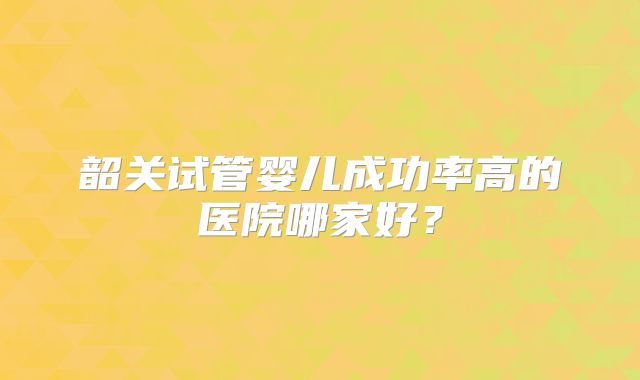 韶关试管婴儿成功率高的医院哪家好?