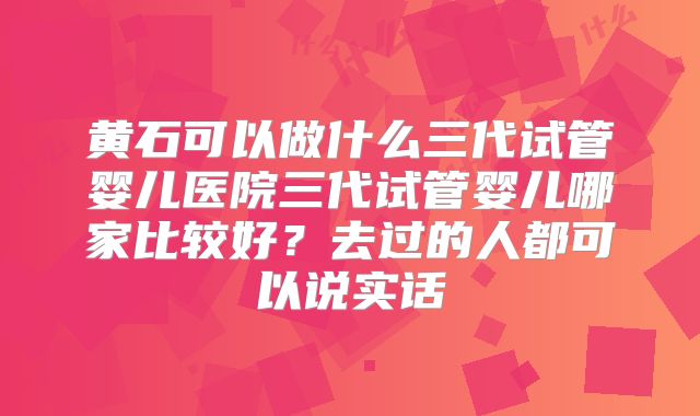 黄石可以做什么三代试管婴儿医院三代试管婴儿哪家比较好？去过的人都可以说实话