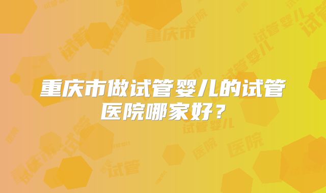 重庆市做试管婴儿的试管医院哪家好?