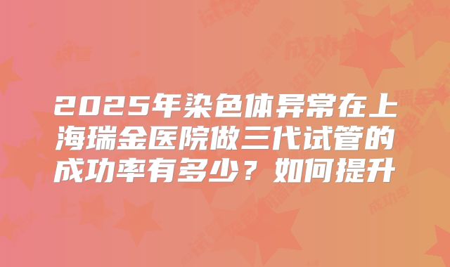 2025年染色体异常在上海瑞金医院做三代试管的成功率有多少？如何提升