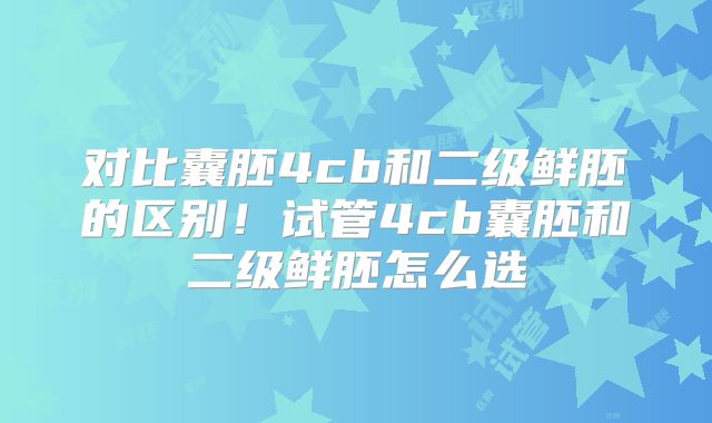 对比囊胚4cb和二级鲜胚的区别！试管4cb囊胚和二级鲜胚怎么选