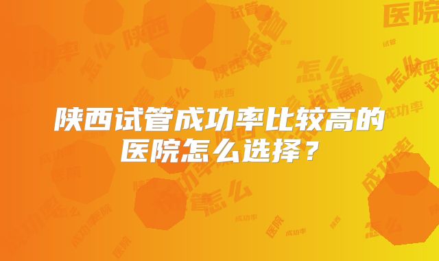 陕西试管成功率比较高的医院怎么选择?
