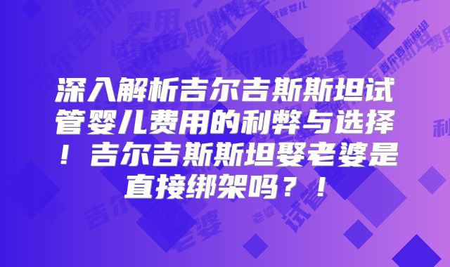 深入解析吉尔吉斯斯坦试管婴儿费用的利弊与选择!吉尔吉斯斯坦娶老婆是直接绑架吗?!
