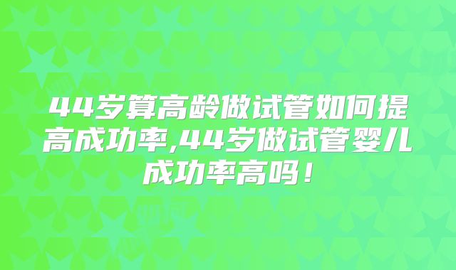44岁算高龄做试管如何提高成功率,44岁做试管婴儿成功率高吗！