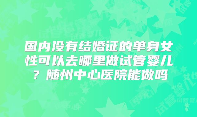 国内没有结婚证的单身女性可以去哪里做试管婴儿?随州中心医院能做吗