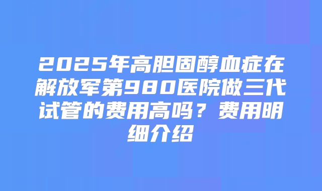 2025年高胆固醇血症在解放军第980医院做三代试管的费用高吗？费用明细介绍
