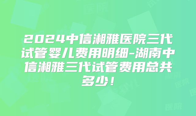 2024中信湘雅医院三代试管婴儿费用明细-湖南中信湘雅三代试管费用总共多少!