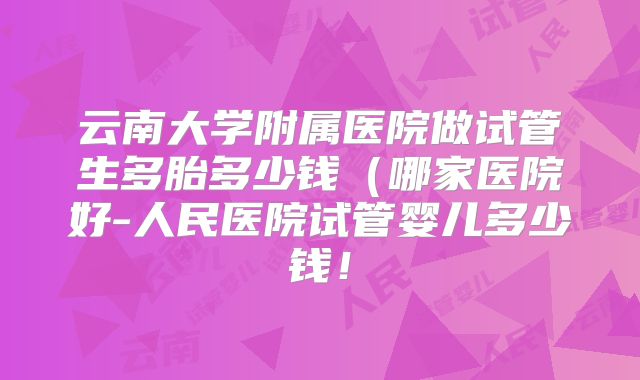 云南大学附属医院做试管生多胎多少钱(哪家医院好-人民医院试管婴儿多少钱!
