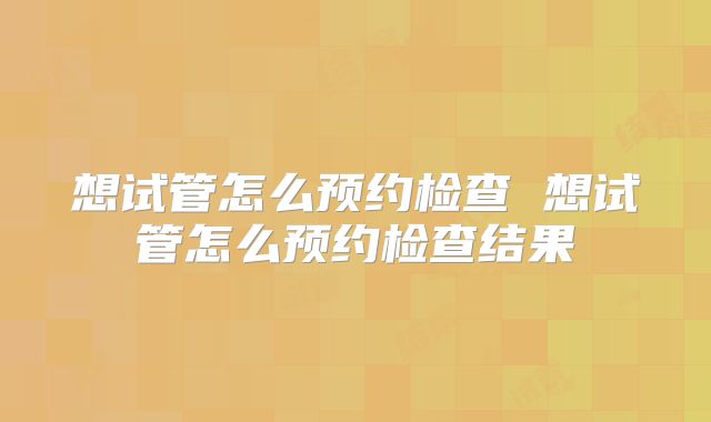 想试管怎么预约检查 想试管怎么预约检查结果