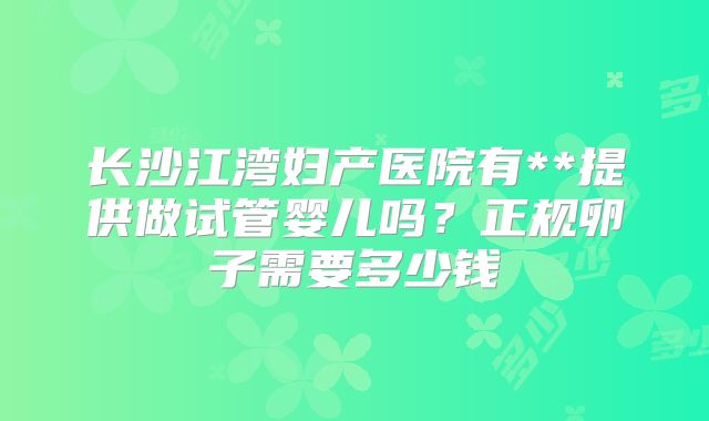 长沙江湾妇产医院有**提供做试管婴儿吗?正规卵子需要多少钱
