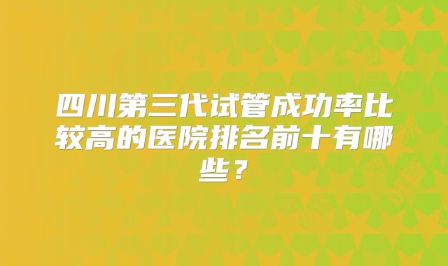 四川第三代试管成功率比较高的医院排名前十有哪些？