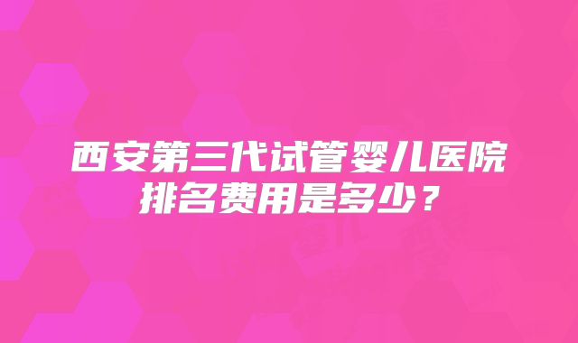 西安第三代试管婴儿医院排名费用是多少？