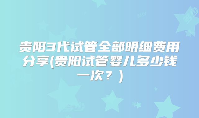 贵阳3代试管全部明细费用分享(贵阳试管婴儿多少钱一次？)
