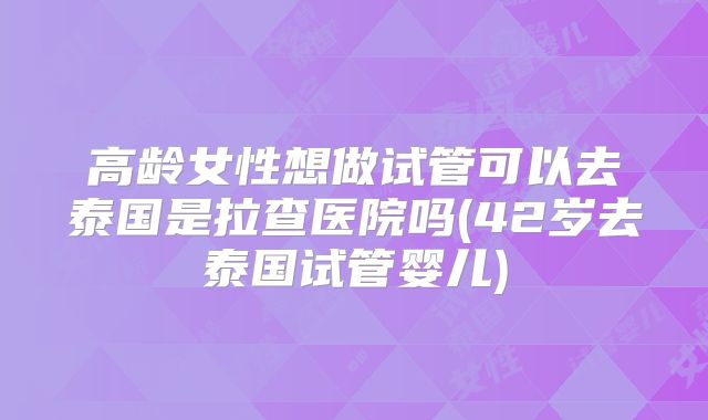 高龄女性想做试管可以去泰国是拉查医院吗(42岁去泰国试管婴儿)