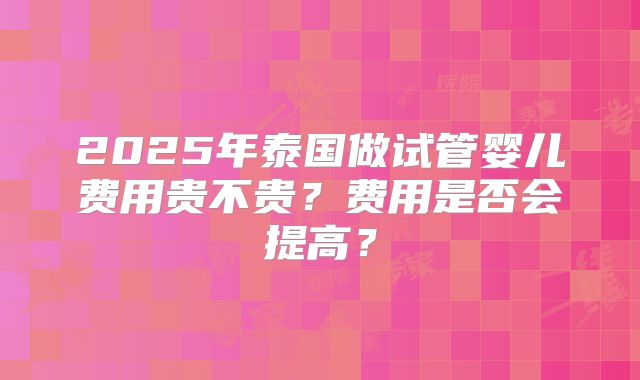 2025年泰国做试管婴儿费用贵不贵?费用是否会提高?