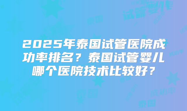 2025年泰国试管医院成功率排名?泰国试管婴儿哪个医院技术比较好?