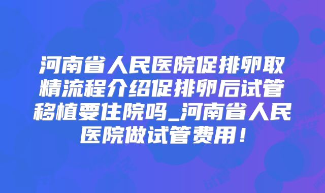 河南省人民医院促排卵取精流程介绍促排卵后试管移植要住院吗_河南省人民医院做试管费用！