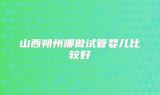 山西朔州哪做试管婴儿比较好