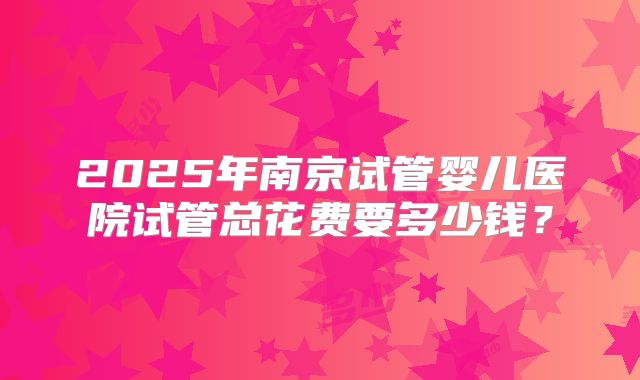 2025年南京试管婴儿医院试管总花费要多少钱？