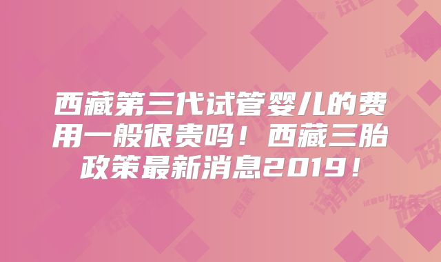 西藏第三代试管婴儿的费用一般很贵吗！西藏三胎政策最新消息2019！