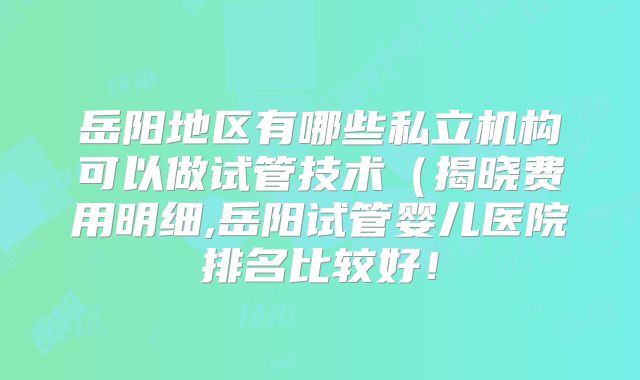 岳阳地区有哪些私立机构可以做试管技术(揭晓费用明细,岳阳试管婴儿医院排名比较好!