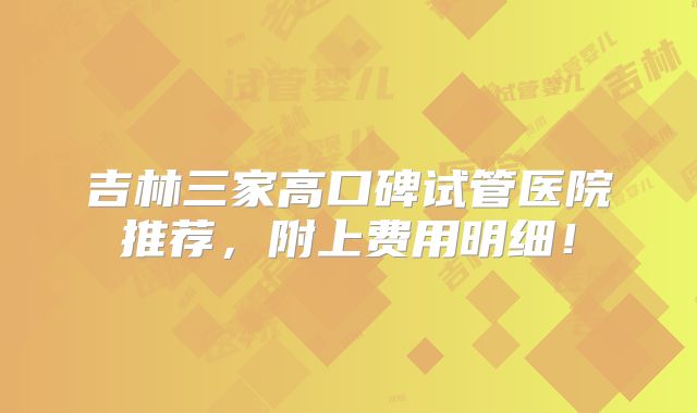 吉林三家高口碑试管医院推荐，附上费用明细！