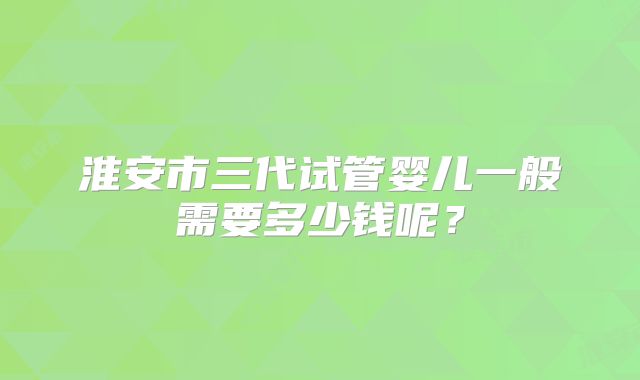 淮安市三代试管婴儿一般需要多少钱呢？
