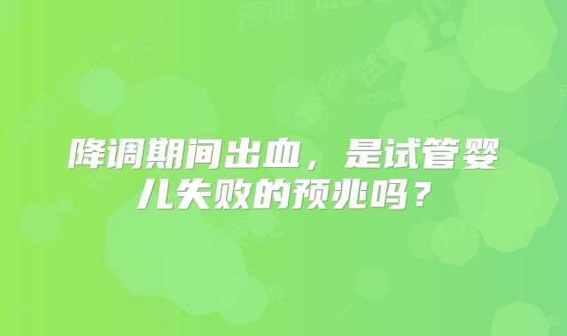 降调期间出血，是试管婴儿失败的预兆吗？