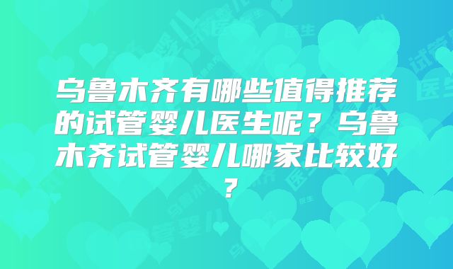 乌鲁木齐有哪些值得推荐的试管婴儿医生呢？乌鲁木齐试管婴儿哪家比较好？
