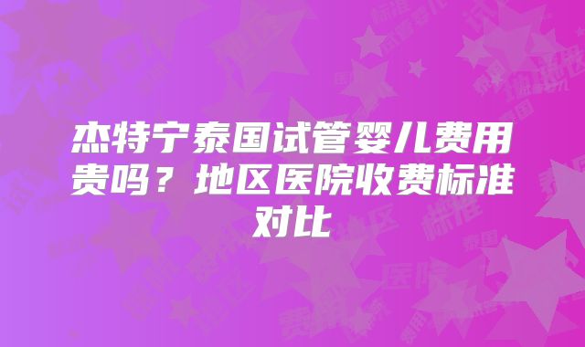 杰特宁泰国试管婴儿费用贵吗？地区医院收费标准对比