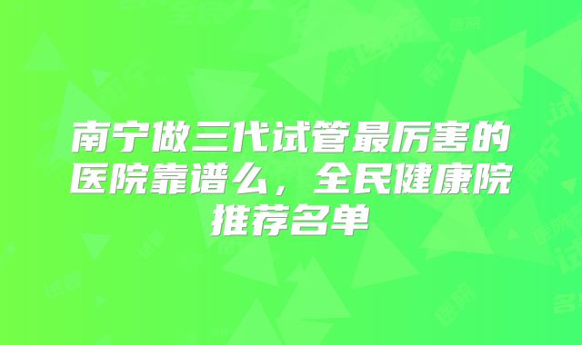 南宁做三代试管最厉害的医院靠谱么，全民健康院推荐名单