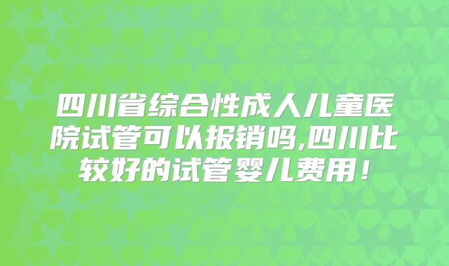四川省综合性成人儿童医院试管可以报销吗,四川比较好的试管婴儿费用！
