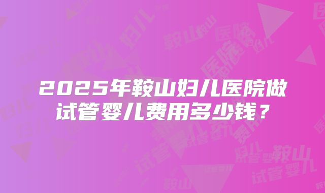 2025年鞍山妇儿医院做试管婴儿费用多少钱?