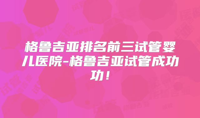 格鲁吉亚排名前三试管婴儿医院-格鲁吉亚试管成功功!