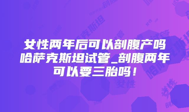 女性两年后可以剖腹产吗哈萨克斯坦试管_剖腹两年可以要三胎吗！